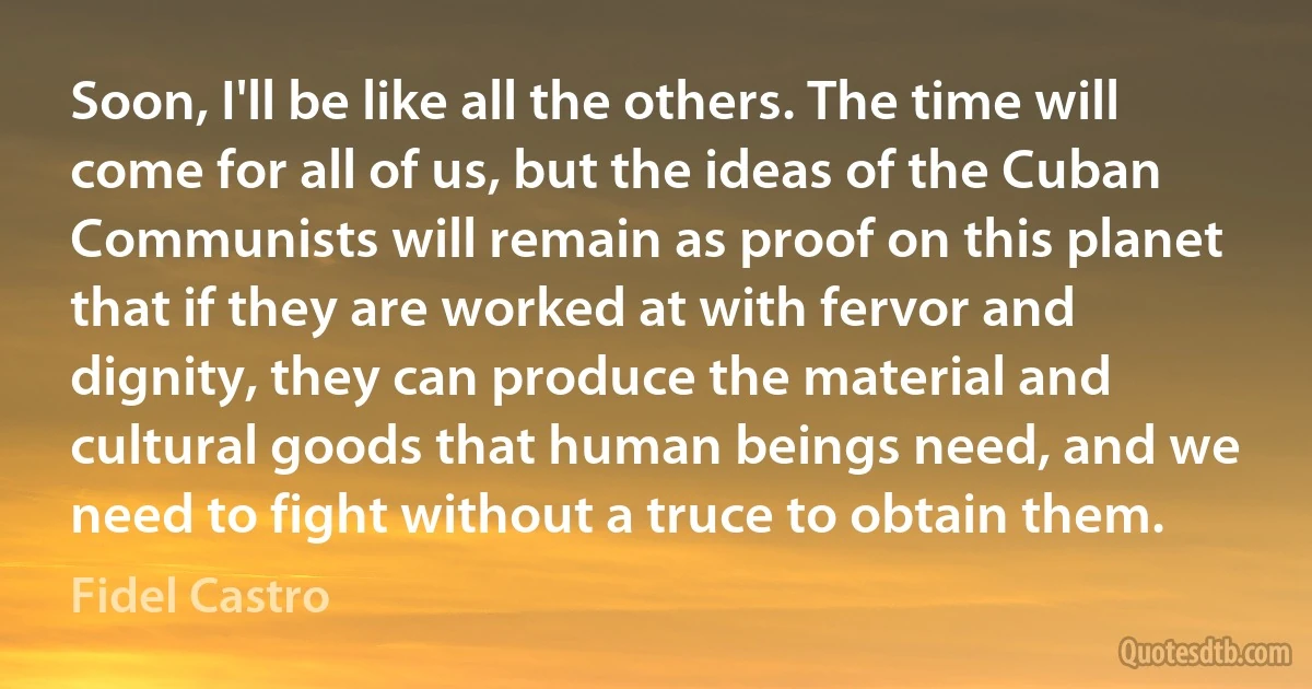 Soon, I'll be like all the others. The time will come for all of us, but the ideas of the Cuban Communists will remain as proof on this planet that if they are worked at with fervor and dignity, they can produce the material and cultural goods that human beings need, and we need to fight without a truce to obtain them. (Fidel Castro)