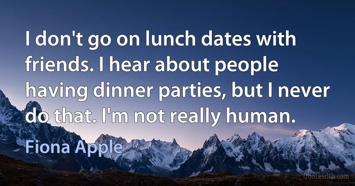 I don't go on lunch dates with friends. I hear about people having dinner parties, but I never do that. I'm not really human. (Fiona Apple)