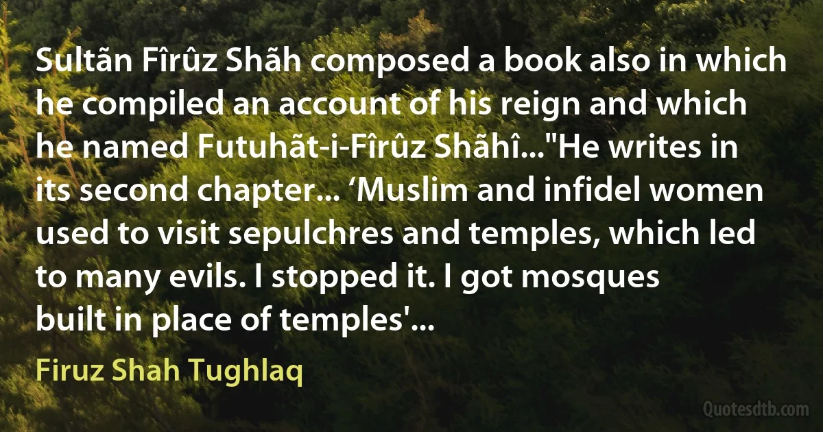 Sultãn Fîrûz Shãh composed a book also in which he compiled an account of his reign and which he named Futuhãt-i-Fîrûz Shãhî..."He writes in its second chapter... ‘Muslim and infidel women used to visit sepulchres and temples, which led to many evils. I stopped it. I got mosques built in place of temples'... (Firuz Shah Tughlaq)