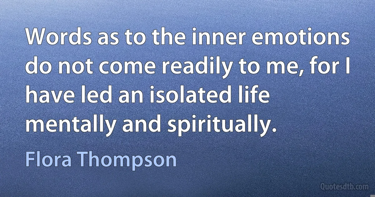 Words as to the inner emotions do not come readily to me, for I have led an isolated life mentally and spiritually. (Flora Thompson)