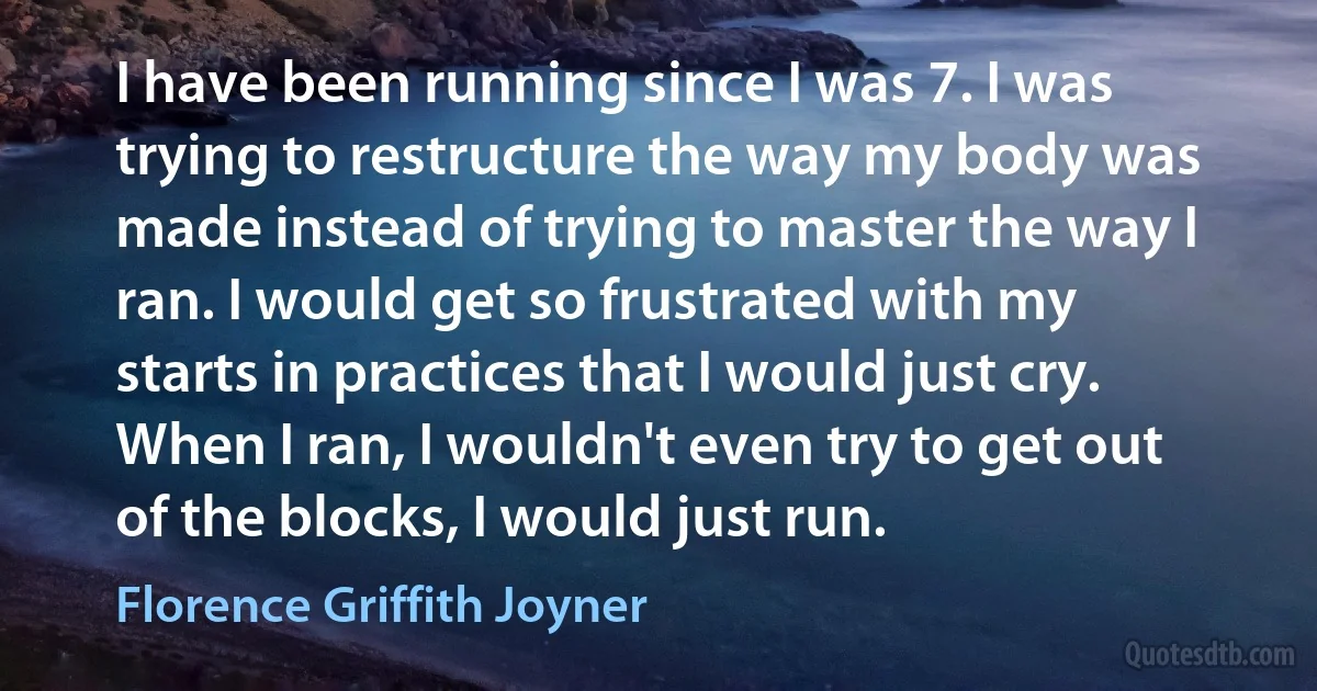 I have been running since I was 7. I was trying to restructure the way my body was made instead of trying to master the way I ran. I would get so frustrated with my starts in practices that I would just cry. When I ran, I wouldn't even try to get out of the blocks, I would just run. (Florence Griffith Joyner)