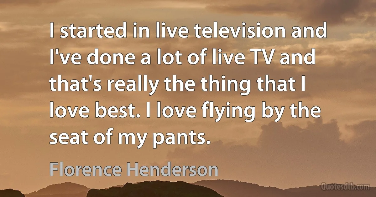 I started in live television and I've done a lot of live TV and that's really the thing that I love best. I love flying by the seat of my pants. (Florence Henderson)