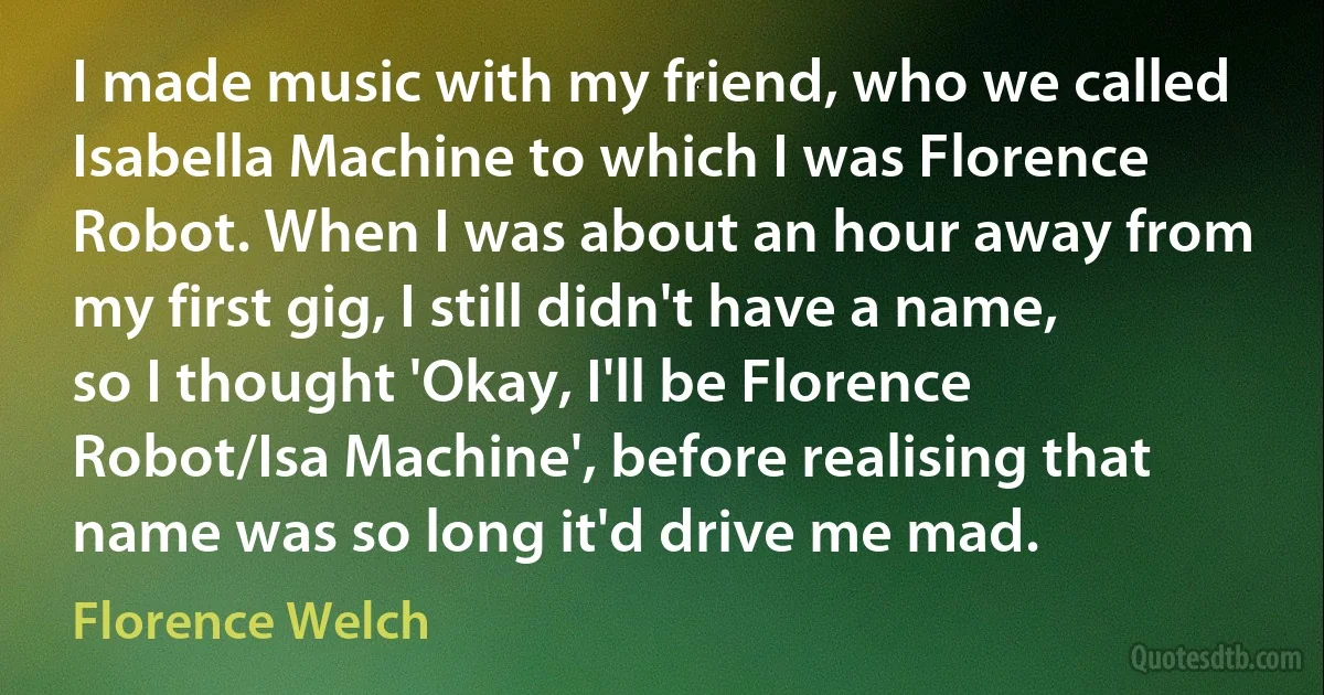 I made music with my friend, who we called Isabella Machine to which I was Florence Robot. When I was about an hour away from my first gig, I still didn't have a name, so I thought 'Okay, I'll be Florence Robot/Isa Machine', before realising that name was so long it'd drive me mad. (Florence Welch)