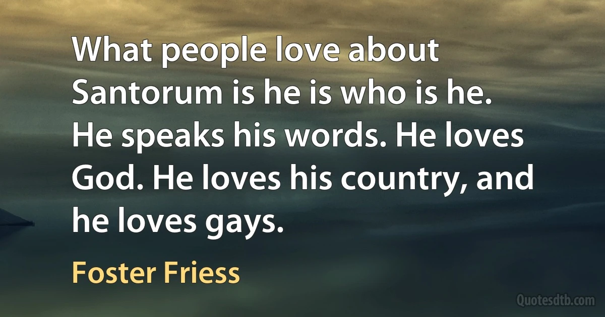 What people love about Santorum is he is who is he. He speaks his words. He loves God. He loves his country, and he loves gays. (Foster Friess)