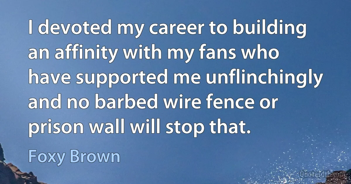 I devoted my career to building an affinity with my fans who have supported me unflinchingly and no barbed wire fence or prison wall will stop that. (Foxy Brown)