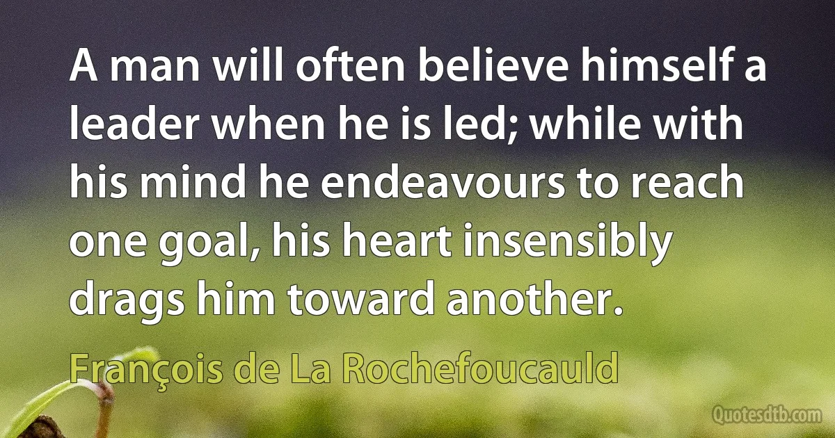 A man will often believe himself a leader when he is led; while with his mind he endeavours to reach one goal, his heart insensibly drags him toward another. (François de La Rochefoucauld)