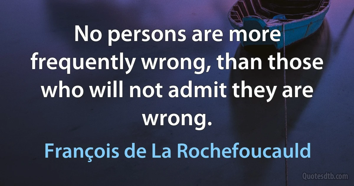 No persons are more frequently wrong, than those who will not admit they are wrong. (François de La Rochefoucauld)