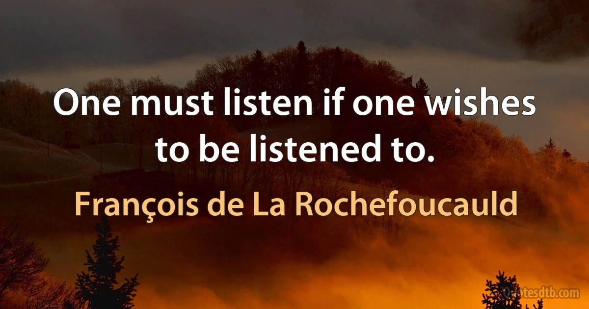 One must listen if one wishes to be listened to. (François de La Rochefoucauld)