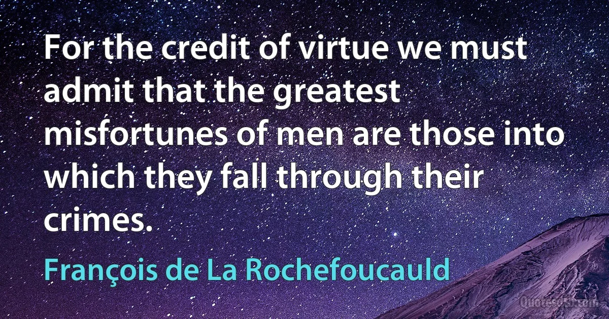 For the credit of virtue we must admit that the greatest misfortunes of men are those into which they fall through their crimes. (François de La Rochefoucauld)