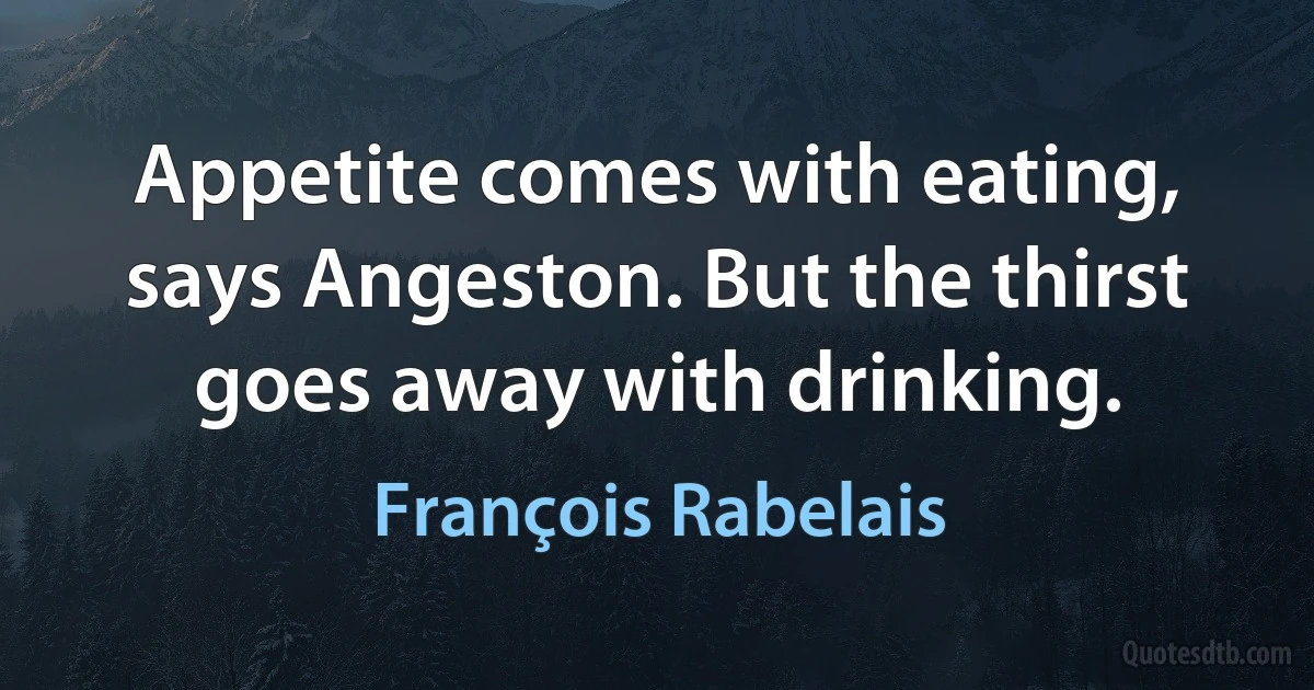 Appetite comes with eating, says Angeston. But the thirst goes away with drinking. (François Rabelais)