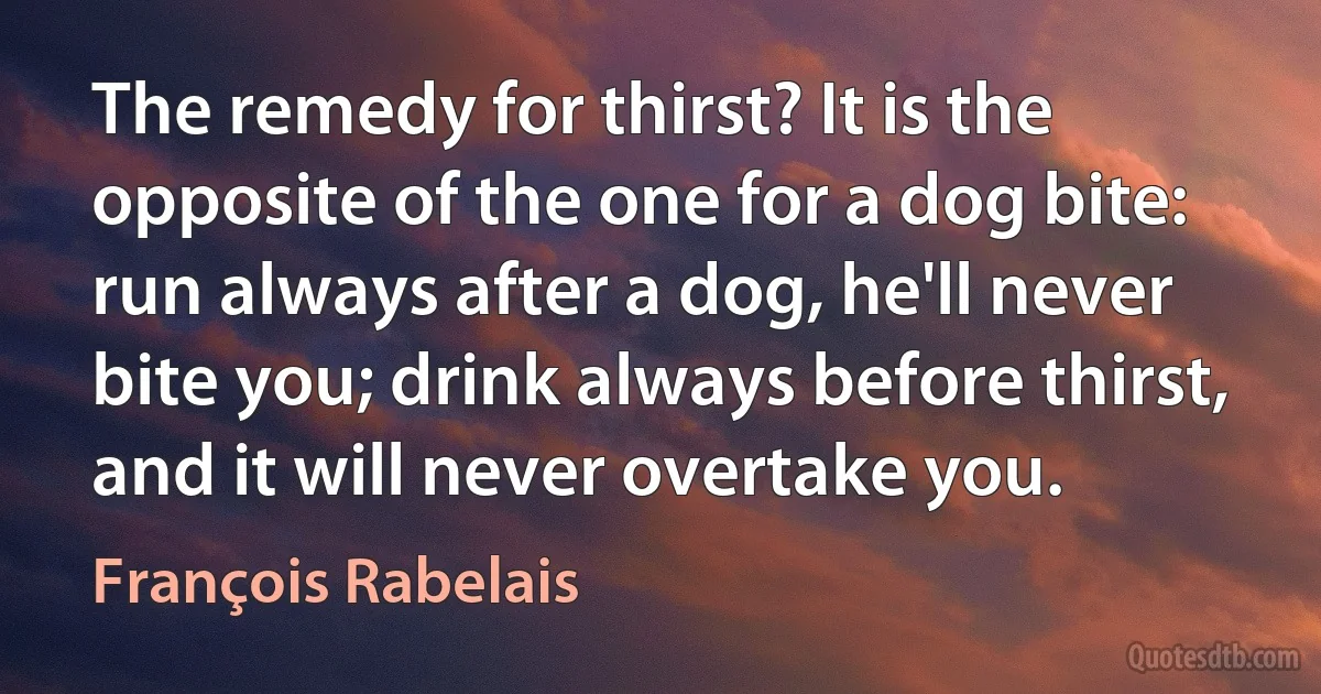 The remedy for thirst? It is the opposite of the one for a dog bite: run always after a dog, he'll never bite you; drink always before thirst, and it will never overtake you. (François Rabelais)