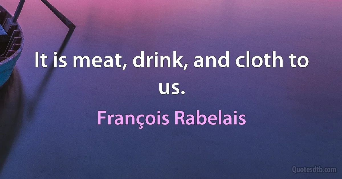 It is meat, drink, and cloth to us. (François Rabelais)