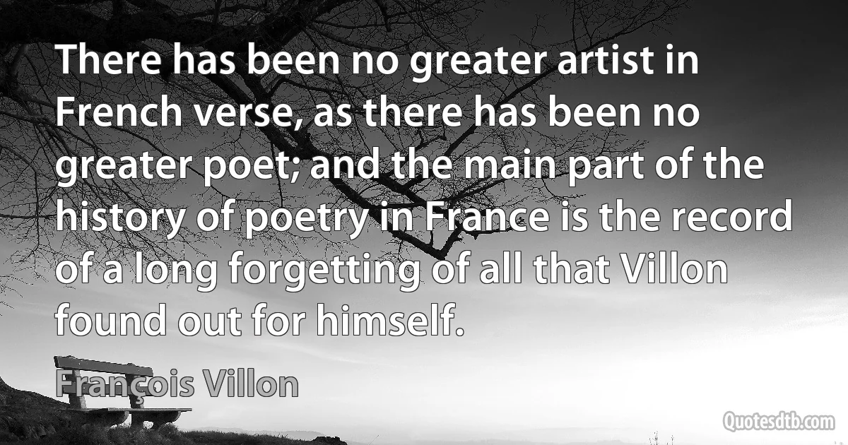 There has been no greater artist in French verse, as there has been no greater poet; and the main part of the history of poetry in France is the record of a long forgetting of all that Villon found out for himself. (François Villon)