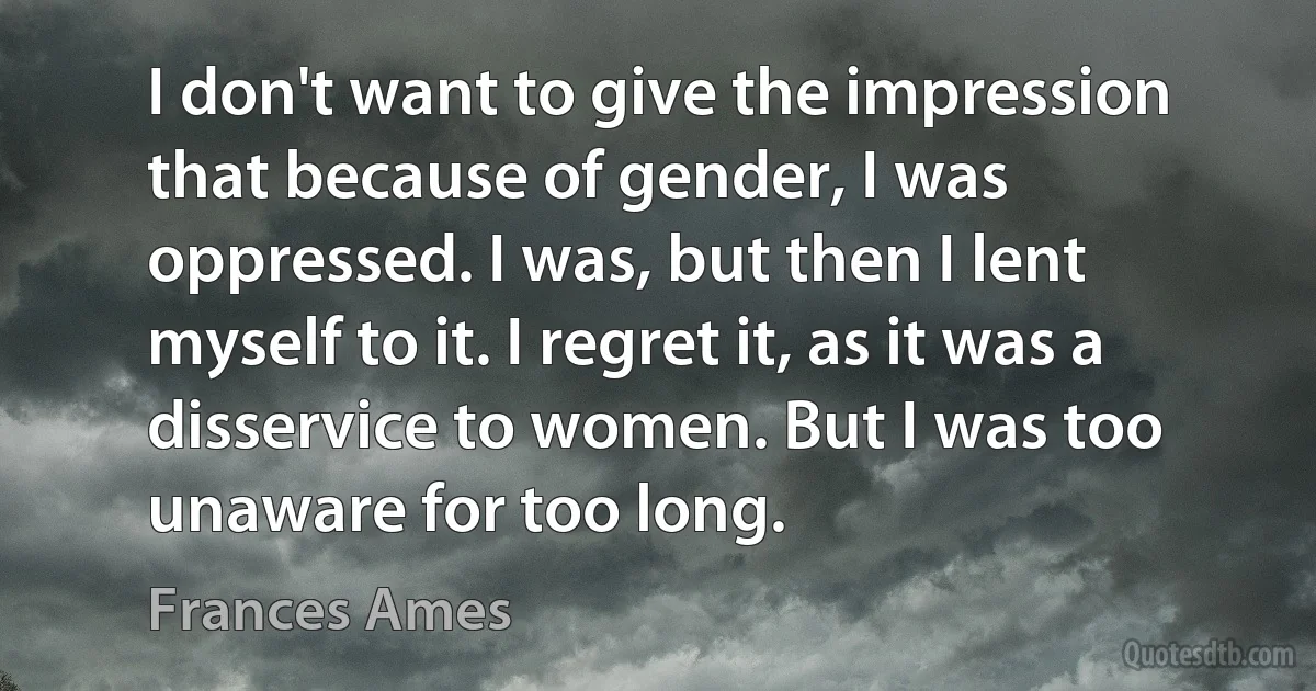 I don't want to give the impression that because of gender, I was oppressed. I was, but then I lent myself to it. I regret it, as it was a disservice to women. But I was too unaware for too long. (Frances Ames)