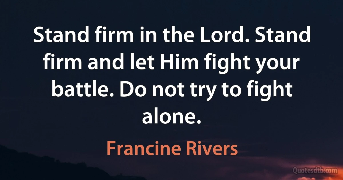 Stand firm in the Lord. Stand firm and let Him fight your battle. Do not try to fight alone. (Francine Rivers)