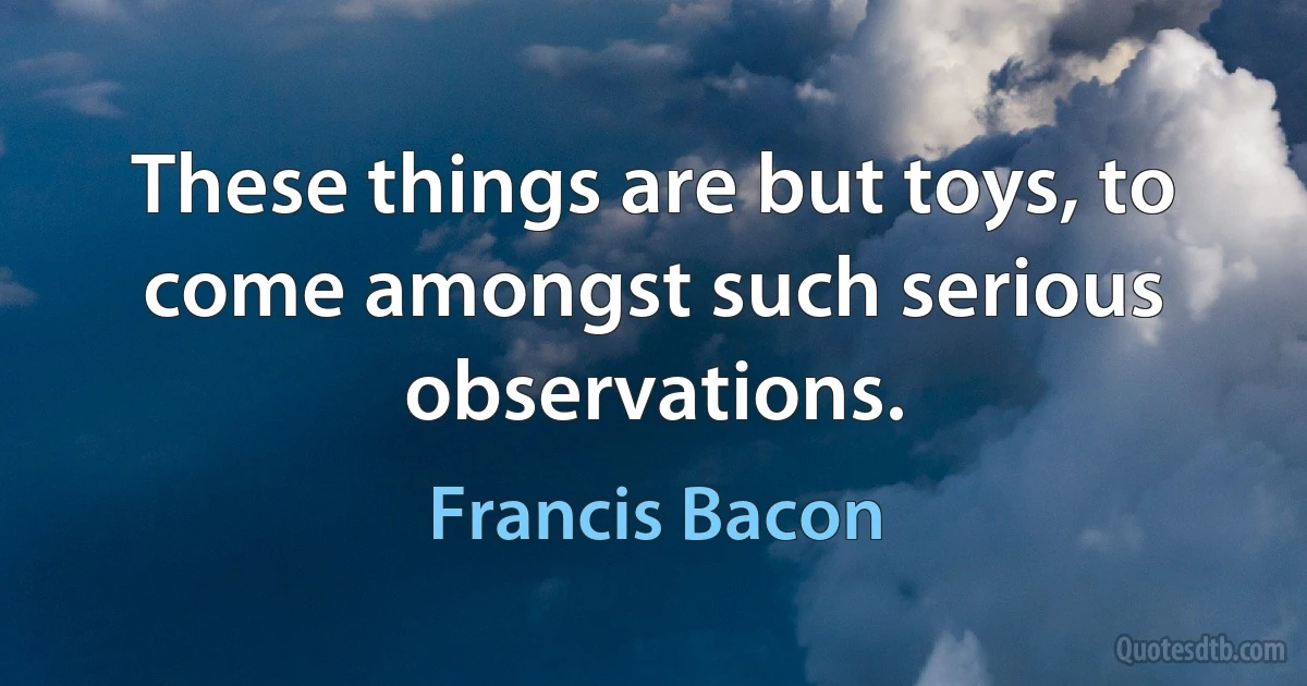 These things are but toys, to come amongst such serious observations. (Francis Bacon)