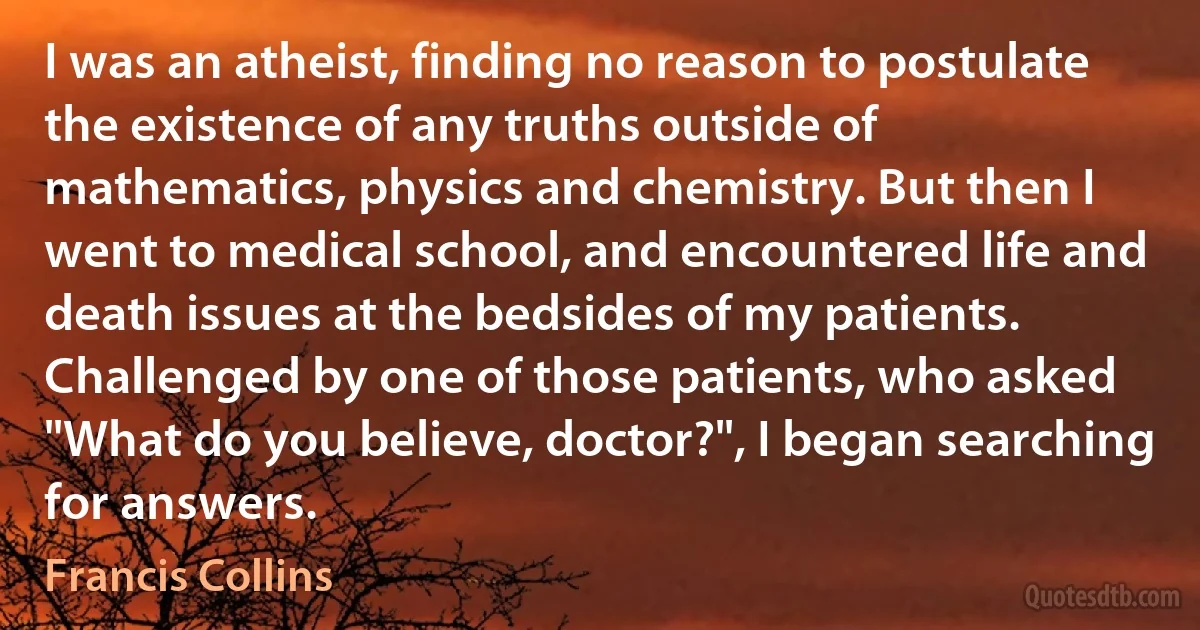 I was an atheist, finding no reason to postulate the existence of any truths outside of mathematics, physics and chemistry. But then I went to medical school, and encountered life and death issues at the bedsides of my patients. Challenged by one of those patients, who asked "What do you believe, doctor?", I began searching for answers. (Francis Collins)