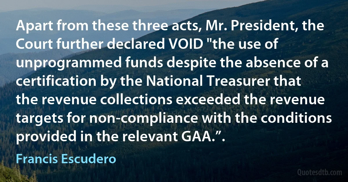 Apart from these three acts, Mr. President, the Court further declared VOID "the use of unprogrammed funds despite the absence of a certification by the National Treasurer that the revenue collections exceeded the revenue targets for non-compliance with the conditions provided in the relevant GAA.”. (Francis Escudero)