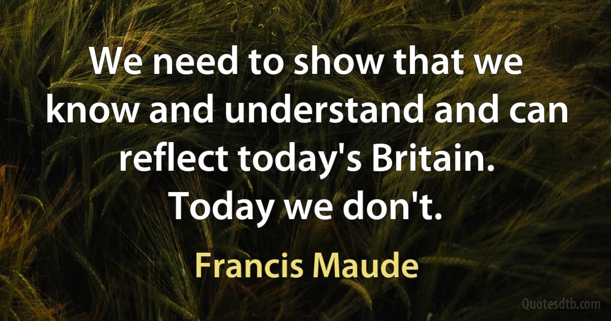 We need to show that we know and understand and can reflect today's Britain. Today we don't. (Francis Maude)