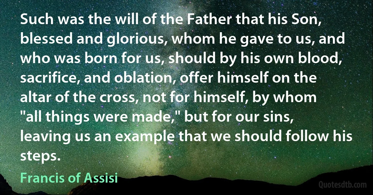 Such was the will of the Father that his Son, blessed and glorious, whom he gave to us, and who was born for us, should by his own blood, sacrifice, and oblation, offer himself on the altar of the cross, not for himself, by whom "all things were made," but for our sins, leaving us an example that we should follow his steps. (Francis of Assisi)