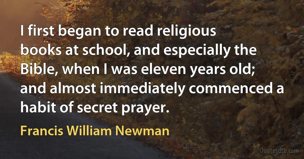 I first began to read religious books at school, and especially the Bible, when I was eleven years old; and almost immediately commenced a habit of secret prayer. (Francis William Newman)