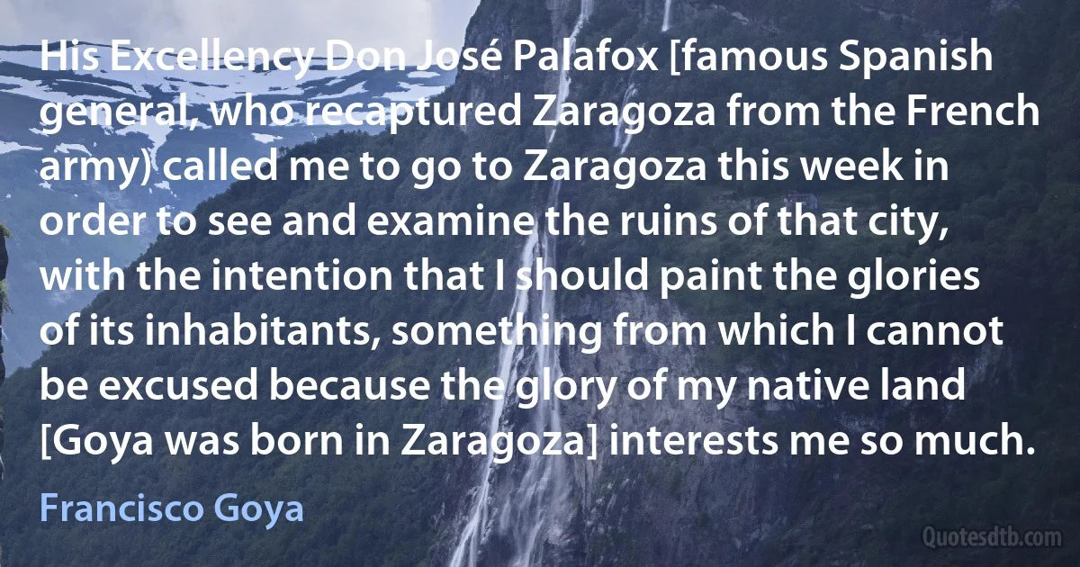 His Excellency Don José Palafox [famous Spanish general, who recaptured Zaragoza from the French army) called me to go to Zaragoza this week in order to see and examine the ruins of that city, with the intention that I should paint the glories of its inhabitants, something from which I cannot be excused because the glory of my native land [Goya was born in Zaragoza] interests me so much. (Francisco Goya)