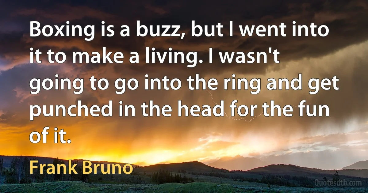 Boxing is a buzz, but I went into it to make a living. I wasn't going to go into the ring and get punched in the head for the fun of it. (Frank Bruno)