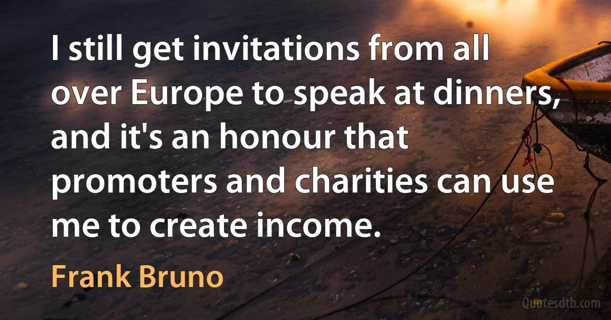 I still get invitations from all over Europe to speak at dinners, and it's an honour that promoters and charities can use me to create income. (Frank Bruno)