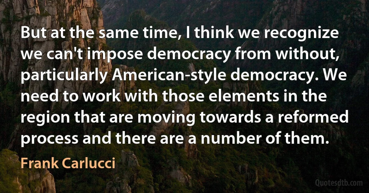 But at the same time, I think we recognize we can't impose democracy from without, particularly American-style democracy. We need to work with those elements in the region that are moving towards a reformed process and there are a number of them. (Frank Carlucci)