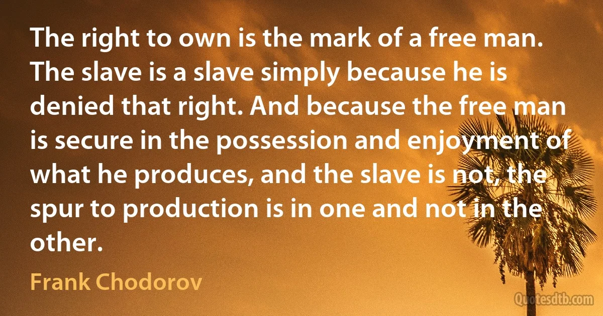 The right to own is the mark of a free man. The slave is a slave simply because he is denied that right. And because the free man is secure in the possession and enjoyment of what he produces, and the slave is not, the spur to production is in one and not in the other. (Frank Chodorov)