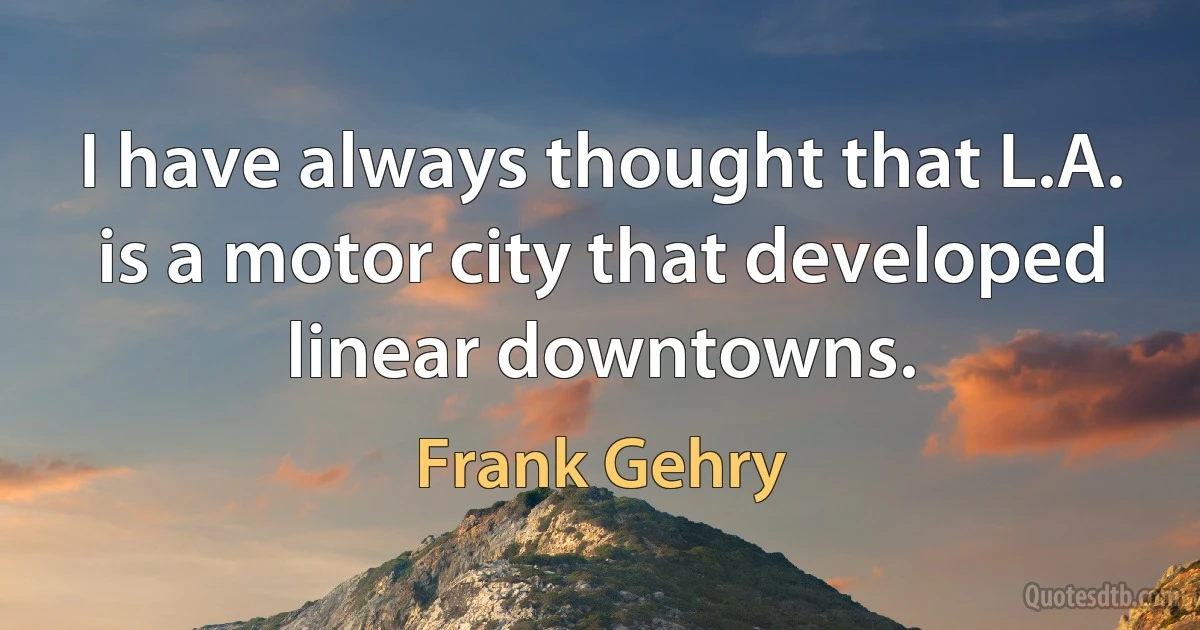 I have always thought that L.A. is a motor city that developed linear downtowns. (Frank Gehry)