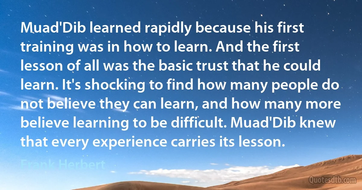 Muad'Dib learned rapidly because his first training was in how to learn. And the first lesson of all was the basic trust that he could learn. It's shocking to find how many people do not believe they can learn, and how many more believe learning to be difficult. Muad'Dib knew that every experience carries its lesson. (Frank Herbert)