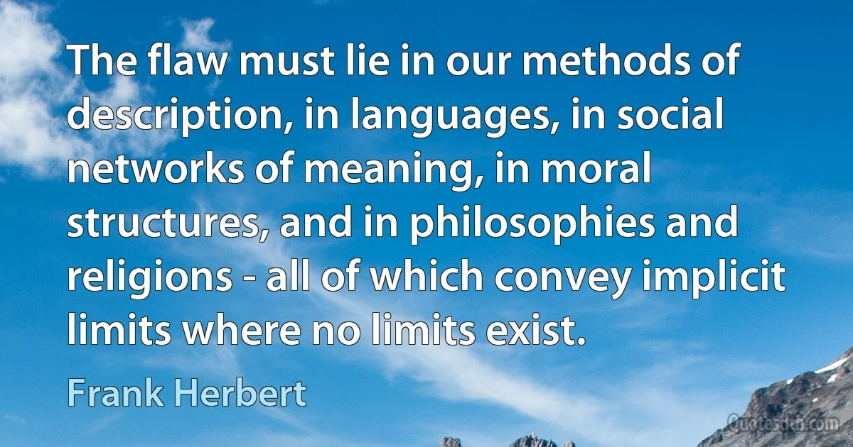 The flaw must lie in our methods of description, in languages, in social networks of meaning, in moral structures, and in philosophies and religions - all of which convey implicit limits where no limits exist. (Frank Herbert)