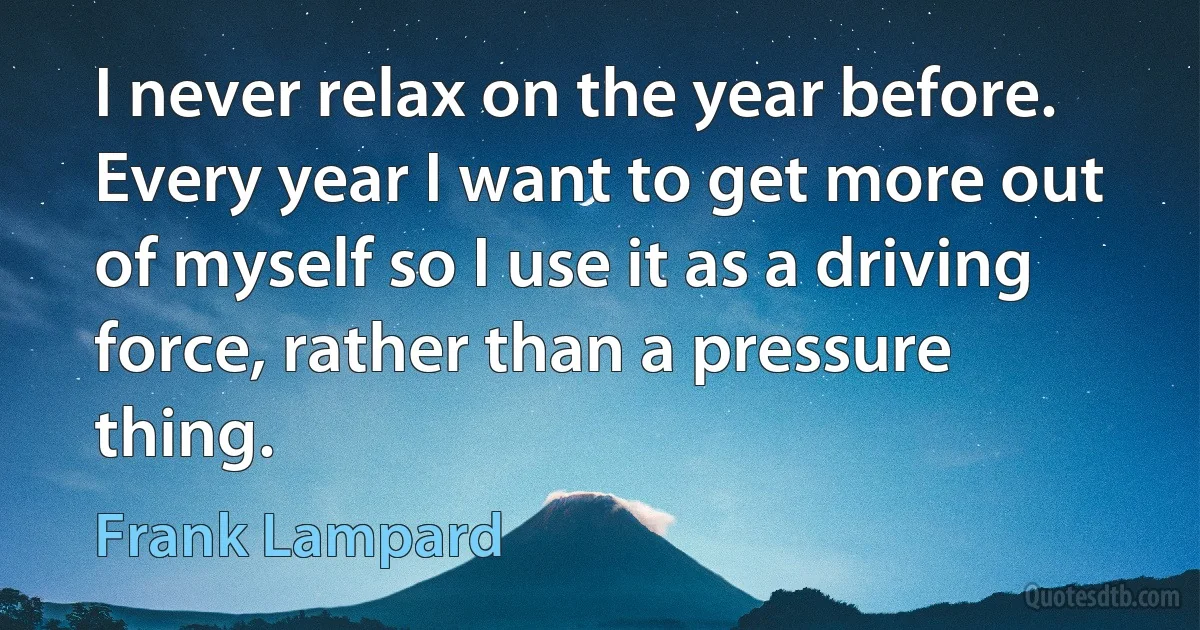 I never relax on the year before. Every year I want to get more out of myself so I use it as a driving force, rather than a pressure thing. (Frank Lampard)