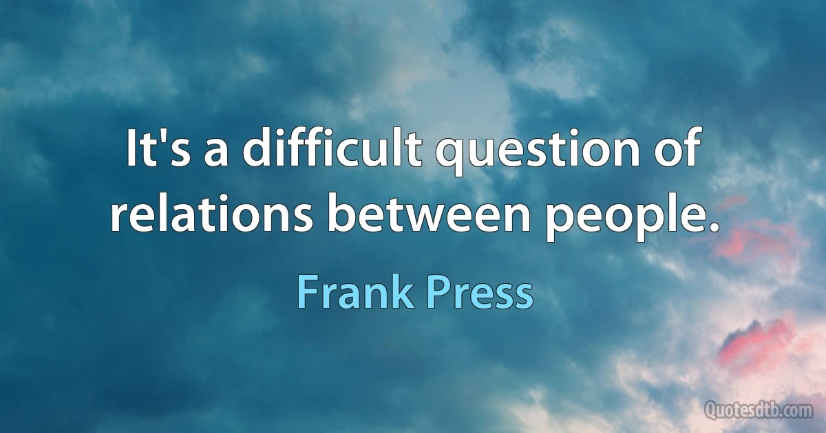 It's a difficult question of relations between people. (Frank Press)