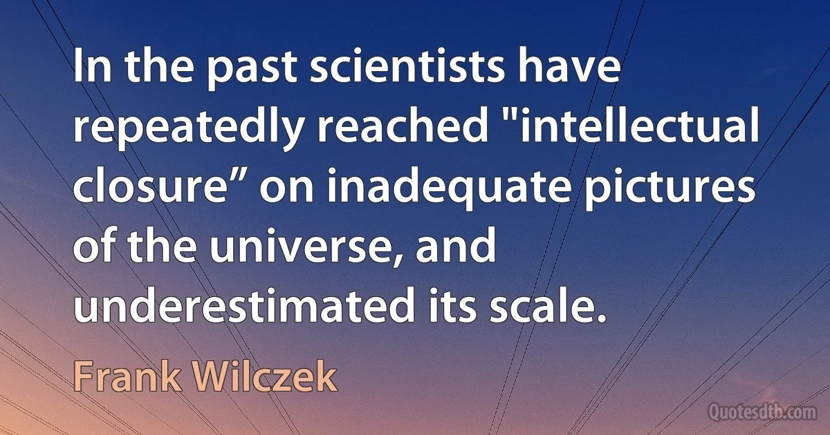 In the past scientists have repeatedly reached "intellectual closure” on inadequate pictures of the universe, and underestimated its scale. (Frank Wilczek)