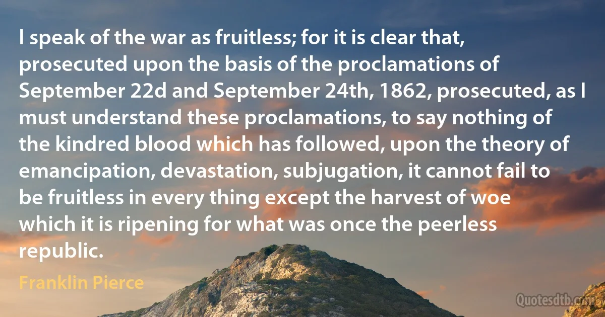 I speak of the war as fruitless; for it is clear that, prosecuted upon the basis of the proclamations of September 22d and September 24th, 1862, prosecuted, as I must understand these proclamations, to say nothing of the kindred blood which has followed, upon the theory of emancipation, devastation, subjugation, it cannot fail to be fruitless in every thing except the harvest of woe which it is ripening for what was once the peerless republic. (Franklin Pierce)