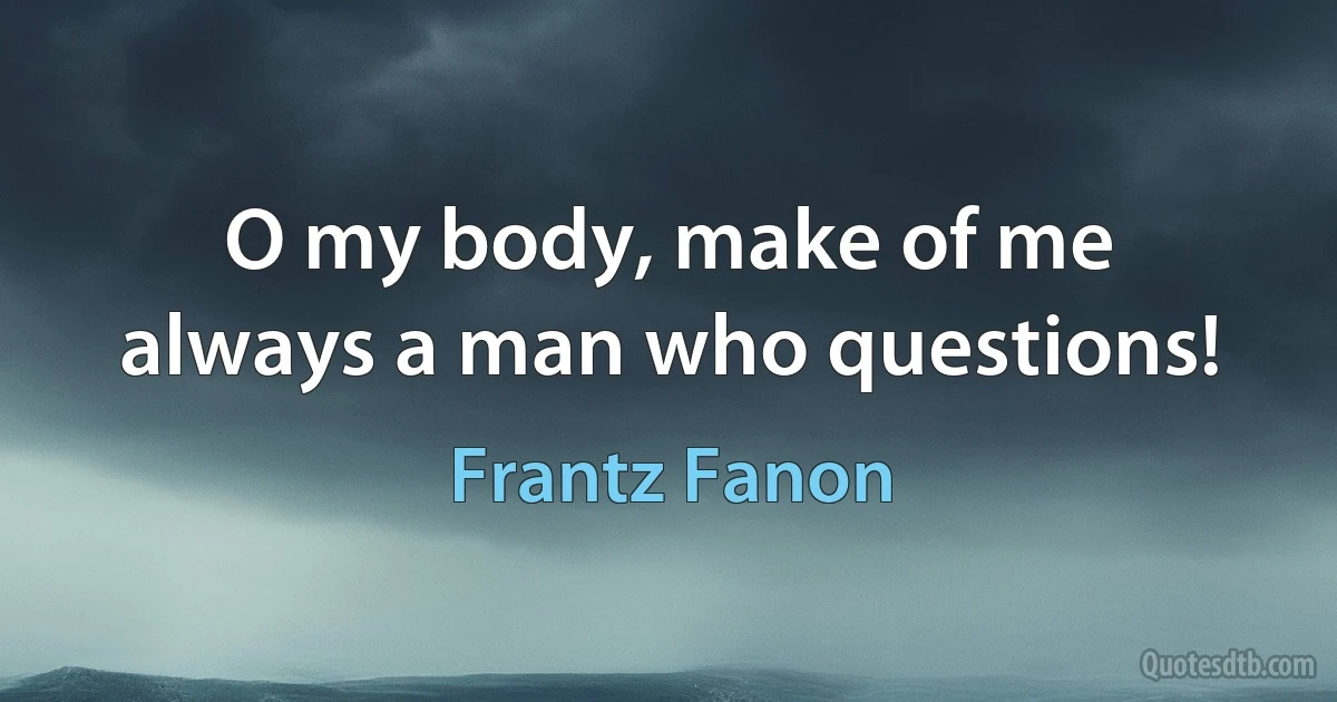 O my body, make of me always a man who questions! (Frantz Fanon)