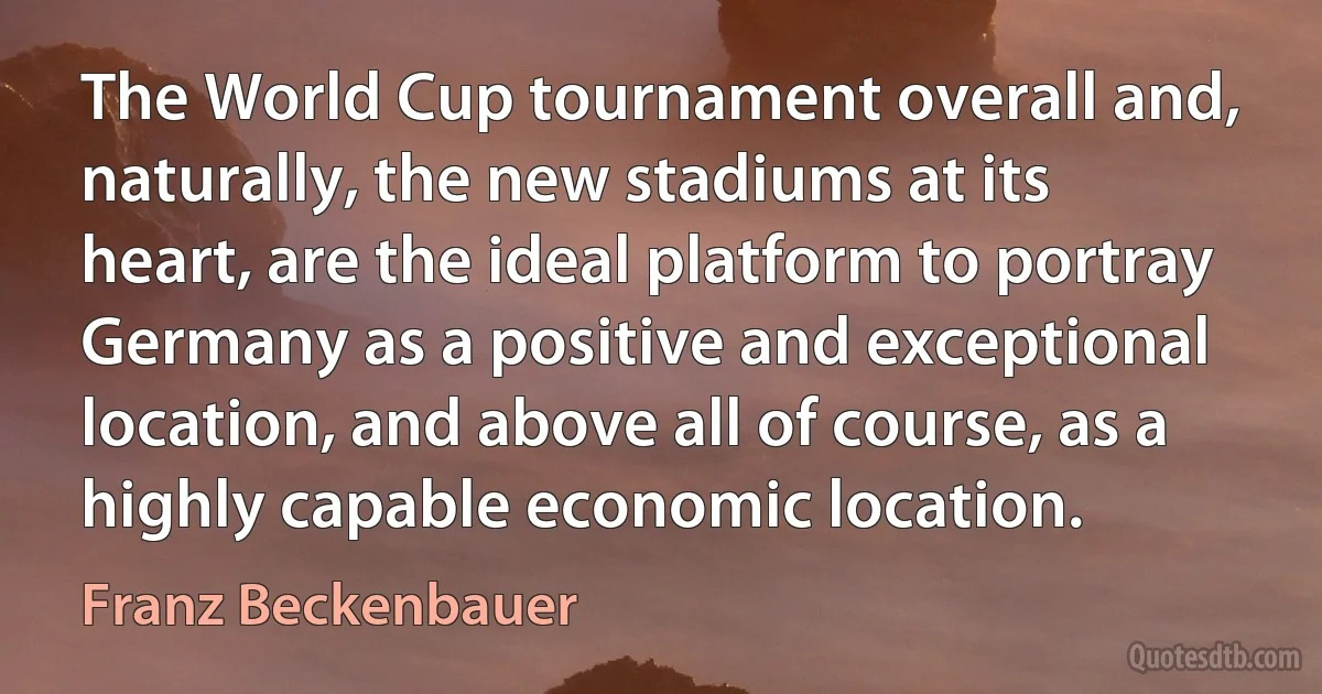 The World Cup tournament overall and, naturally, the new stadiums at its heart, are the ideal platform to portray Germany as a positive and exceptional location, and above all of course, as a highly capable economic location. (Franz Beckenbauer)