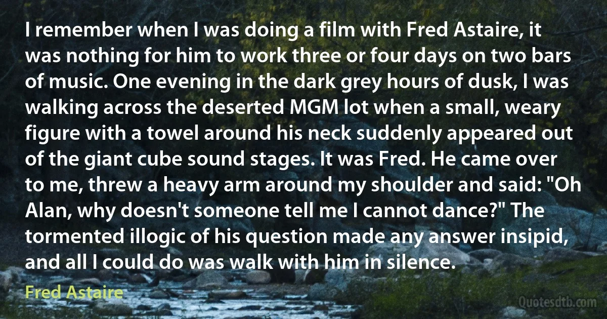 I remember when I was doing a film with Fred Astaire, it was nothing for him to work three or four days on two bars of music. One evening in the dark grey hours of dusk, I was walking across the deserted MGM lot when a small, weary figure with a towel around his neck suddenly appeared out of the giant cube sound stages. It was Fred. He came over to me, threw a heavy arm around my shoulder and said: "Oh Alan, why doesn't someone tell me I cannot dance?" The tormented illogic of his question made any answer insipid, and all I could do was walk with him in silence. (Fred Astaire)