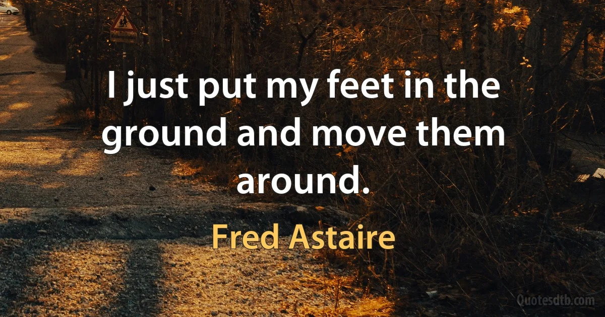 I just put my feet in the ground and move them around. (Fred Astaire)