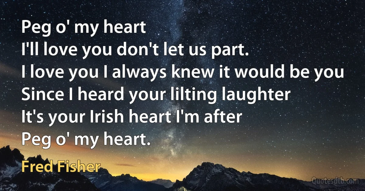 Peg o' my heart
I'll love you don't let us part.
I love you I always knew it would be you
Since I heard your lilting laughter
It's your Irish heart I'm after
Peg o' my heart. (Fred Fisher)