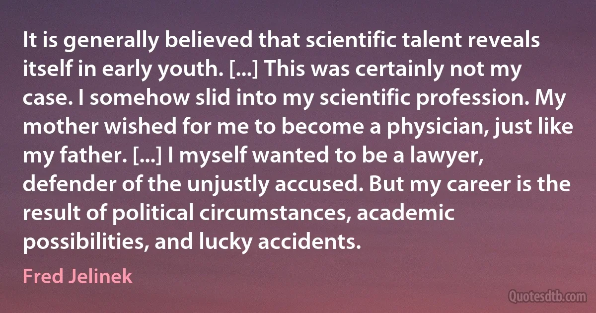 It is generally believed that scientific talent reveals itself in early youth. [...] This was certainly not my case. I somehow slid into my scientific profession. My mother wished for me to become a physician, just like my father. [...] I myself wanted to be a lawyer, defender of the unjustly accused. But my career is the result of political circumstances, academic possibilities, and lucky accidents. (Fred Jelinek)