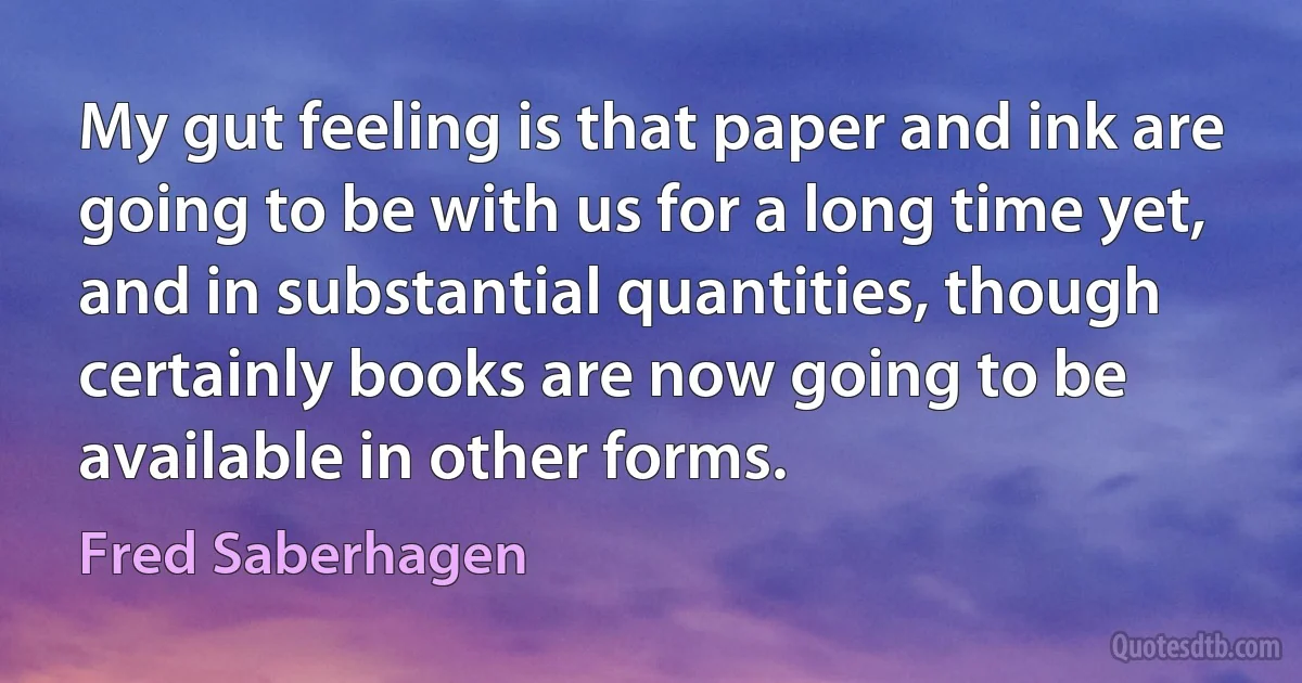 My gut feeling is that paper and ink are going to be with us for a long time yet, and in substantial quantities, though certainly books are now going to be available in other forms. (Fred Saberhagen)