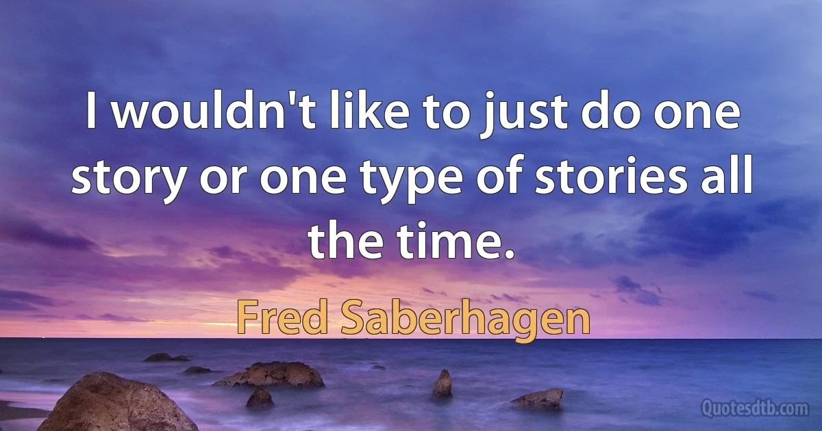 I wouldn't like to just do one story or one type of stories all the time. (Fred Saberhagen)