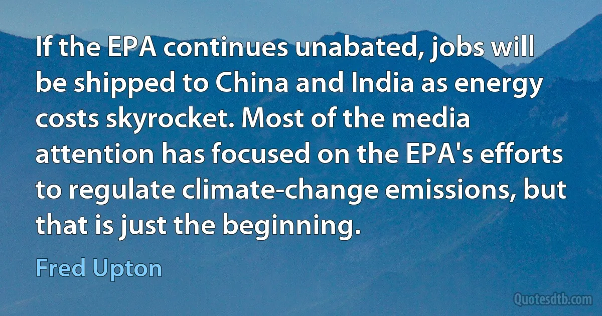 If the EPA continues unabated, jobs will be shipped to China and India as energy costs skyrocket. Most of the media attention has focused on the EPA's efforts to regulate climate-change emissions, but that is just the beginning. (Fred Upton)