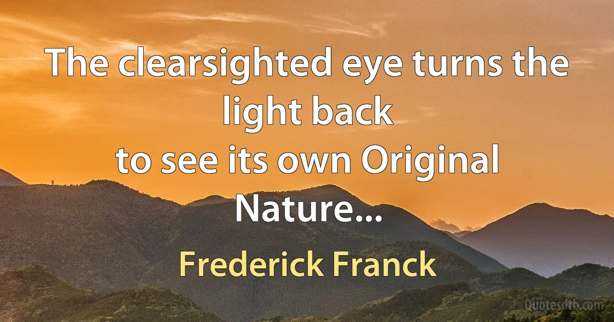 The clearsighted eye turns the light back
to see its own Original Nature... (Frederick Franck)