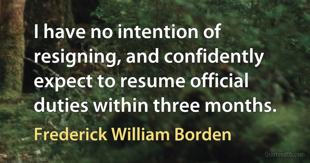 I have no intention of resigning, and confidently expect to resume official duties within three months. (Frederick William Borden)