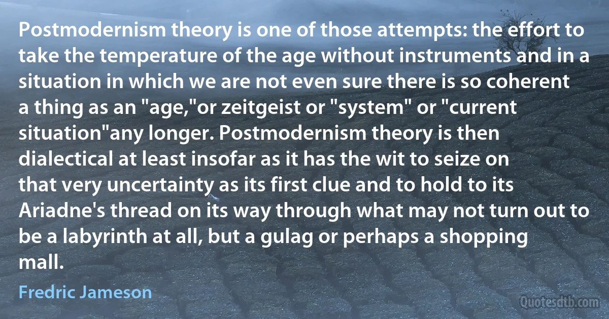 Postmodernism theory is one of those attempts: the effort to take the temperature of the age without instruments and in a situation in which we are not even sure there is so coherent a thing as an "age,"or zeitgeist or "system" or "current situation"any longer. Postmodernism theory is then dialectical at least insofar as it has the wit to seize on that very uncertainty as its first clue and to hold to its Ariadne's thread on its way through what may not turn out to be a labyrinth at all, but a gulag or perhaps a shopping mall. (Fredric Jameson)