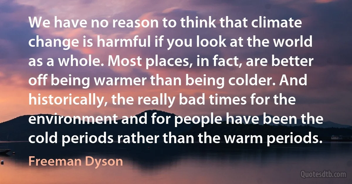 We have no reason to think that climate change is harmful if you look at the world as a whole. Most places, in fact, are better off being warmer than being colder. And historically, the really bad times for the environment and for people have been the cold periods rather than the warm periods. (Freeman Dyson)